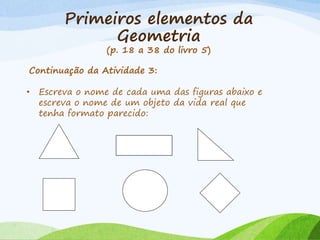 Primeiros elementos da
Geometria
(p. 18 a 38 do livro 5)
Continuação da Atividade 3:
• Escreva o nome de cada uma das figuras abaixo e
escreva o nome de um objeto da vida real que
tenha formato parecido:
 