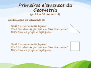 Primeiros elementos da
Geometria
(p. 18 a 38 do livro 5)
Continuação da Atividade 3:
• Qual é o nome dessa figura?
• Você faz ideia de porque ela tem esse nome?
Discutam no grupo e expliquem.
• Qual é o nome dessa figura?
• Você faz ideia de porque ela tem esse nome?
Discutam no grupo e expliquem.
 