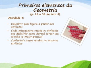 Primeiros elementos da
Geometria
(p. 18 a 38 do livro 5)
Atividade 4:
• Descobrir qual figura a partir dos
atributos
• Cada orientadora recebe os atributos
que definirão como deverá cortar seu
retalho (o maior possível)
• Conferindo quem recebeu os mesmos
atributos
 