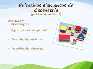Primeiros elementos da
Geometria
(p. 18 a 38 do livro 5)
Atividade 5:
• Blocos lógicos
• Figuras planas ou espaciais?
• Trenzinho dos atributos
• Trenzinho das diferenças
 