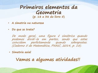 Primeiros elementos da
Geometria
(p. 18 a 38 do livro 5)
• A simetria na natureza
• Do que se trata?
De modo geral, uma figura é simétrica quando
podemos dividi-la em partes, sendo que estas
coincidem perfeitamente quando sobrepostas.
(Caderno 5 de Matemática, PNAIC, 2014, p. 18).
• Simetria axial
Vamos a algumas atividades!!
 