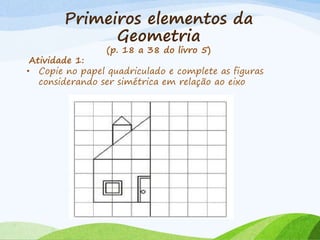 Primeiros elementos da
Geometria
(p. 18 a 38 do livro 5)
Atividade 1:
• Copie no papel quadriculado e complete as figuras
considerando ser simétrica em relação ao eixo
 