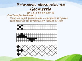Primeiros elementos da
Geometria
(p. 18 a 38 do livro 5)
Continuação Atividade 1:
• Copie no papel quadriculado e complete as figuras
considerando ser simétrica em relação ao eixo
 