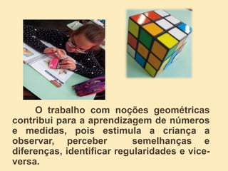 O trabalho com noções geométricas
contribui para a aprendizagem de números
e medidas, pois estimula a criança a
observar, perceber semelhanças e
diferenças, identificar regularidades e vice-
versa.
 