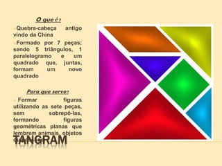 TANGRAM
O que é?
Quebra-cabeça antigo
vindo da China
Formado por 7 peças;
sendo 5 triângulos, 1
paralelogramo e um
quadrado que, juntas,
formam um novo
quadrado
Para que serve?
 Formar figuras
utilizando as sete peças,
sem sobrepô-las,
formando figuras
geométricas planas que
lembrem animais, objetos
ou pessoas.
 