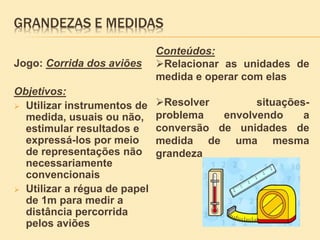 GRANDEZAS E MEDIDAS
Jogo: Corrida dos aviões
Objetivos:
 Utilizar instrumentos de
medida, usuais ou não,
estimular resultados e
expressá-los por meio
de representações não
necessariamente
convencionais
 Utilizar a régua de papel
de 1m para medir a
distância percorrida
pelos aviões
Conteúdos:
Relacionar as unidades de
medida e operar com elas
Resolver situações-
problema envolvendo a
conversão de unidades de
medida de uma mesma
grandeza
 
