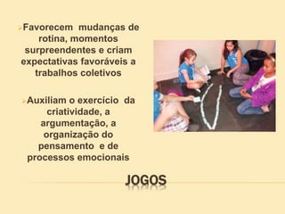 JOGOS
Favorecem mudanças de
rotina, momentos
surpreendentes e criam
expectativas favoráveis a
trabalhos coletivos
Auxiliam o exercício da
criatividade, a
argumentação, a
organização do
pensamento e de
processos emocionais
 