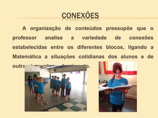 CONEXÕES
A organização de conteúdos pressupõe que o
professor analise a variedade de conexões
estabelecidas entre os diferentes blocos, ligando a
Matemática a situações cotidianas dos alunos e de
outras áreas do conhecimento.
 