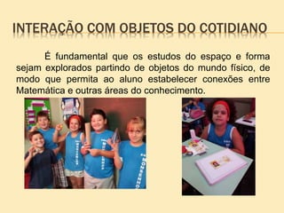INTERAÇÃO COM OBJETOS DO COTIDIANO
É fundamental que os estudos do espaço e forma
sejam explorados partindo de objetos do mundo físico, de
modo que permita ao aluno estabelecer conexões entre
Matemática e outras áreas do conhecimento.
 