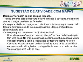 SUGESTÃO DE ATIVIDADE COM MAPAS 
Decida o "formato" da sua caça ao tesouro. 
- Pense em uma caça ao tesouro incluindo mapas e bússolas, ou algo em 
que as crianças precisem se fantasiar. 
- Você pode dividir as crianças em dois times e fazer com que corram pelo 
tesouro. (Certifique-se de que as crianças têm idade e maturidade o 
suficiente para isso.) 
- Você quer que a caça tenha um final específico? 
Uma ideia é uma "caça ao quebra cabeças" na qual cada localização 
tem uma peça. No final, as crianças montam o quebra cabeças, viram 
cuidadosamente e veem a localização do tesouro escrita no verso. 
Caças ao tesouro também podem ser feitas numa tarde de culinária, 
em que cada localização tem um ingrediente para uma certa receita 
"secreta" que será feita no final. 
 