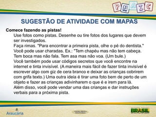 SUGESTÃO DE ATIVIDADE COM MAPAS 
Comece fazendo as pistas! 
Use fotos como pistas. Desenhe ou tire fotos dos lugares que devem 
ser investigados. 
Faça rimas. "Para encontrar a primeira pista, olhe o pé do dentista." 
Você pode usar charadas. Ex.: "Tem chapéu mas não tem cabeça. 
Tem boca mas não fala. Tem asa mas não voa. (Um bule.) 
Você também pode usar códigos secretos que você encontre na 
internet e tinta invisível. (A maneira mais fácil de fazer tinta invisível é 
escrever algo com giz de cera branco e deixar as crianças cobrirem 
com grifa texto.) Uma outra ideia é tirar uma foto bem de perto de um 
objeto e fazer as crianças adivinharem o que é e irem para lá. 
Além disso, você pode vendar uma das crianças e dar instruções 
verbais para a próxima pista. 
 