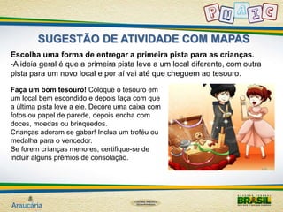 SUGESTÃO DE ATIVIDADE COM MAPAS 
Escolha uma forma de entregar a primeira pista para as crianças. 
-A ideia geral é que a primeira pista leve a um local diferente, com outra 
pista para um novo local e por aí vai até que cheguem ao tesouro. 
Faça um bom tesouro! Coloque o tesouro em 
um local bem escondido e depois faça com que 
a última pista leve a ele. Decore uma caixa com 
fotos ou papel de parede, depois encha com 
doces, moedas ou brinquedos. 
Crianças adoram se gabar! Inclua um troféu ou 
medalha para o vencedor. 
Se forem crianças menores, certifique-se de 
incluir alguns prêmios de consolação. 
 