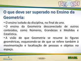 O que deve ser superado no Ensino da 
Geometria: 
• O ensino isolado da disciplina, no final do ano. 
• O ensino da Geometria desconectado de outros 
conteúdos, como Números, Grandezas e Medidas e 
Estatística. 
• A visão de que Geometria se resume às figuras 
geométricas, esquecendo-se de que se refere também à 
movimentação e localização de pessoas e objetos no 
espaço. 
 
