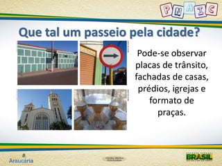 Que tal um passeio pela cidade? 
Pode-se observar 
placas de trânsito, 
fachadas de casas, 
prédios, igrejas e 
formato de 
praças. 
 
