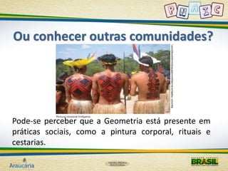 Ou conhecer outras comunidades? 
Pode-se perceber que a Geometria está presente em 
práticas sociais, como a pintura corporal, rituais e 
cestarias. 
 