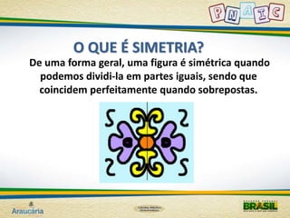 O QUE É SIMETRIA? 
De uma forma geral, uma figura é simétrica quando 
podemos dividi-la em partes iguais, sendo que 
coincidem perfeitamente quando sobrepostas. 
 