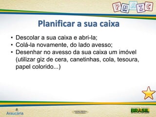Planificar a sua caixa 
• Descolar a sua caixa e abri-la; 
• Colá-la novamente, do lado avesso; 
• Desenhar no avesso da sua caixa um imóvel 
(utilizar giz de cera, canetinhas, cola, tesoura, 
papel colorido...) 
 