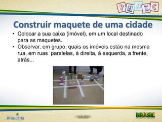 Construir maquete de uma cidade 
• Colocar a sua caixa (imóvel), em um local destinado 
para as maquetes. 
• Observar, em grupo, quais os imóveis estão na mesma 
rua, em ruas paralelas, à direita, à esquerda, a frente, 
atrás... 
 