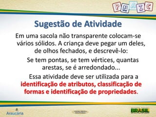 Sugestão de Atividade 
Em uma sacola não transparente colocam-se 
vários sólidos. A criança deve pegar um deles, 
de olhos fechados, e descrevê-lo: 
Se tem pontas, se tem vértices, quantas 
arestas, se é arredondado... 
Essa atividade deve ser utilizada para a 
identificação de atributos, classificação de 
formas e identificação de propriedades. 
 