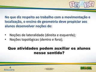 No que diz respeito ao trabalho com a movimentação e 
localização, o ensino de geometria deve propiciar aos 
alunos desenvolver noções de: 
• Noções de lateralidade (direita e esquerda); 
• Noções topológicas (dentro e fora); 
Que atividades podem auxiliar os alunos 
nesse sentido? 
 