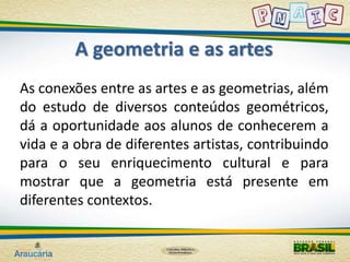 A geometria e as artes 
As conexões entre as artes e as geometrias, além 
do estudo de diversos conteúdos geométricos, 
dá a oportunidade aos alunos de conhecerem a 
vida e a obra de diferentes artistas, contribuindo 
para o seu enriquecimento cultural e para 
mostrar que a geometria está presente em 
diferentes contextos. 
 