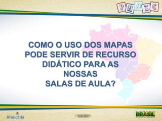 COMO O USO DOS MAPAS 
PODE SERVIR DE RECURSO 
DIDÁTICO PARA AS 
NOSSAS 
SALAS DE AULA? 
 