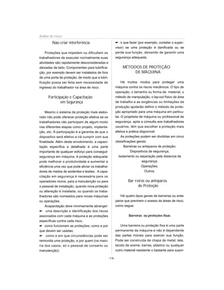 Análise de riscos

         Não criar interferência                           o que fazer (por exemplo, contatar o super-
                                                          visor) se uma proteção é danificada ou se
    Proteções que impedem ou dificultam os                perde sua função, deixando de garantir uma
trabalhadores de executar normalmente suas                segurança adequada.
atividades são rapidamente desconsideradas e
deixadas de lado. Componentes para lubrifica-                  MÉTODOS DE PROTEÇÃO
ção, por exemplo devem ser instalados de fora                       DE MÁQUINA
de uma porta de proteção, de modo que a lubri-
ficação possa ser feita sem necessidade de                     Há muitos modos para proteger uma
ingresso do trabalhador na área de risco.                 máquina contra os riscos mecânicos. O tipo de
                                                          operação, o tamanho ou forma de material, o
      Participação e Capacitação                          método de manipulação, o lay-out físico da área
              em Segurança                                de trabalho e as exigências ou limitações da
                                                          produção ajudarão definir o método de prote-
    Mesmo o sistema de proteção mais elabo-               ção apropriado para uma máquina em particu-
rado não pode oferecer proteção efetiva se os             lar. O projetista de máquina ou profissional de
trabalhadores não participam de algum modo                segurança, após a consulta aos trabalhadores
nas diferentes etapas como projeto, implanta-             usuários, têm que escolher a proteção mais
ção, etc. A participação é a garantia de que o            efetiva e prática disponível.
dispositivo será efetivo e irá cumprir com sua                 As proteções podem ser divididas em cinco
finalidade. Além deste envolvimento, a capaci-            classificações gerais:
tação específica e detalhada é uma parte                         Barreiras ou anteparos de proteção;
importante de qualquer esforço para conseguir                        Dispositivos de segurança;
segurança em máquina. A proteção adequada                    Isolamento ou separação pela distancia de
pode melhorar a produtividade e aumentar a                                   segurança;
eficiência uma vez que pode aliviar os trabalha-                             Operações;
dores de medos de acidentes e lesões. A capa-                                  Outros.
citação em segurança é necessária para os
operadores novos, para a manutenção ou para                       Bar reiras ou anteparos
o pessoal de instalação, quando nova proteção                           de Proteção
ou alteração é instalada, ou quando os traba-
lhadores são nomeados para novas máquinas                    Há quatro tipos gerais de barreiras ou ante-
ou operações.                                             paros que previnem o acesso às áreas de risco,
    Acapacitação deve minimamente abranger:               como segue:
 uma descrição e identificação dos riscos
associados com cada máquina e as proteções                         Barreiras ou proteções fixas.
específicas contra cada risco;
 como funcionam as proteções; como e por                     Uma barreira ou proteção fixa é uma parte
que devem ser usadas;                                     permanente da máquina e não é dependente
 como e em que circunstâncias pode ser                   das partes móveis para exercer sua função.
removida uma proteção, e por quem (na maio-               Pode ser construída de chapa de metal, tela,
ria dos casos, só o pessoal de conserto ou                tecido de arame, barras, plástico ou qualquer
manutenção);                                              outro material resistente o bastante para supor-

                                                   -14-
 