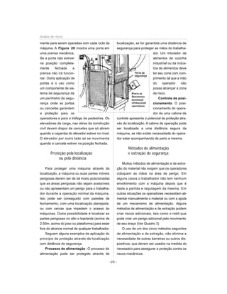 Análise de riscos
mente para serem operadas com cada ciclo da               localização, se for garantida uma distância de
máquina. A Figura 20 mostra uma porta em                  segurança para proteger as mãos do trabalha-
uma prensa mecânica.                                                               dor. Um triturador de
                          20
Se a porta não estiver                                                             alimentos de cozinha
na posição completa-                                                               industrial ou da indus-
mente     fechada     a                                                            tria de alimentos deve
prensa não irá funcio-                                                            ter seu cone com com-
nar. Outra aplicação de                                                            primento tal que a mão
portas é o uso como                                                                do     operador     não
um componente de sis-                                                              possa alcançar a zona
tema de segurança de                                                PORTA DE       de risco.
                                                                    SEGURANÇA
um perímetro de segu-                                               NAZONADE
                                                                                       Controle de posi-
rança onde as portas                                                OPERAÇÃODE     cionamento. O posi-
                                                                    UMAPRENSA
ou cancelas garantem                                                               cionamento do opera-
a proteção para os                                                                 dor de uma cabine de
operadores e para o tráfego de pedestres. Os              controle apresenta o potencial de proteção atra-
elevadores de carga, nas obras da construção              vés da localização. A cabine de operação pode
civil devem dispor de cancelas que só abrem               ser localizada a uma distância segura da
quando a caçamba do elevador estiver no nível.            máquina, se não existe necessidade do opera-
O elevador por outro lado só se movimenta                 dor estar acompanhando de perto a mesma.
quando a cancela estiver na posição fechada.
                                                                 Métodos de alimentação
       Proteção pela localização                                 e extração de segurança:
            ou pela distância
                                                              Muitos métodos de alimentação e de extra-
    Para proteger uma máquina através da                  ção do material não exigem que os operadores
localização, a máquina ou suas partes móveis              coloquem as mãos na área de perigo. Em
perigosas devem ser de tal modo posicionadas              alguns casos o trabalhador não tem nenhum
que as áreas perigosas não sejam acessíveis               envolvimento com a máquina depois que é
ou não apresentam um perigo para o trabalha-              dada a partida e regulagem da mesma. Em
dor durante a operação normal da máquina.                 outras situações os operadores necessitam ali-
Isto pode ser conseguido com paredes de                   mentar manualmente o material ou com a ajuda
fechamento, com uma localização planejada,                de um mecanismo de alimentação. Alguns
ou com cercas que impedem o acesso às                     métodos de alimentação e de extração podem
máquinas. Outra possibilidade é localizar as              criar riscos adicionais, tais como o robô que
partes perigosas no alto o bastante (acima de             pode criar um perigo adicional pelo movimento
2,50m. acima do piso ou plataforma) para estar            de seu braço (Ver Quadro 3)
fora do alcance normal de qualquer trabalhador.               O uso de um dos cinco métodos seguintes
    Seguem alguns exemplos de aplicação do                de alimentação e de extração, não elimina a
princípio de proteção através da localização              necessidade de outras barreiras ou outros dis-
com distância de segurança.                               positivos, que devem ser usados na medida do
    Processo de alimentação . O processo de               necessário para assegurar a proteção contra os
alimentação pode ser protegido através de                 riscos mecânicos.

                                                  -20 -
 