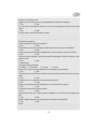 5) Outros movimentos de risco
Existem outros movimentos de risco ou possibilidade de arremesso de materiais ?
c Sim                           c Não
Em caso positivo existe alguma barreira ou mecanismo de proteção para prevenir contra esses
riscos ?
c Sim                           c Não
Em caso positivo, que tipo de proteção é usada?
  ..............................................................................
  ..............................................................................
  ..............................................................................
6) Parada de emergência
Existem sistemas de parada de emergência?
c Sim                           c Não
Estes sistemas de parada de emergência estão acessíveis e ao alcance do trabalhador?
c Sim                           c Não
Quando acionados eles bloqueiam imediatamente o ciclo da máquina? (verificar na prática)
c Sim                           c Não
No caso de cilindros giratórios, a parada de emergência desengata os cilindros revertendo o movi-
mento de risco?
c Sim                           c Não
7) Manutenção:
A empresa realiza manutenção:
c Preditiva       c Preventiva                 c Corretiva                   c outros
Existe um livro, ficha ou controle específico da manutenção de cada máquina?
c Sim                           c Não
Os profissionais que executam as atividades de manutenção são credenciados para esta ativi-
dade?
c Sim                           c Não
É anotado o nome e profissão do responsável pelos serviços?
c Sim                           c Não
Existe uma autorização formal de liberação para o funcionamento da máquina?
c Sim                           c Não
É indicada uma data para a próxima revisão?
c Sim                           c Não
Amanutenção é feita com a máquina parada e desligada e com todas formas de energia anula-
das?
c Sim                           c Não
Existem medidas especiais de segurança para as atividades de manutenção?
c Sim                           c Não
Quais?: . . . . . . . . . . . . . . . . . . . . . . . . . . . . . . . . . . . . . . . . . . . . . . . . . . . . . . . . . . . . . . . . . . . . . . .
  ..............................................................................
  ..............................................................................

                                                                     - 29-
 