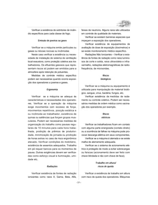Verificar a existência de extintores de incên-          feixes de neutrons. Alguns raios são utilizados
dio específicos para cada classe de fogo.                   em controle de qualidade de materiais.
                                                                Verificar se existem barreiras especiais que
          Emissão de poeiras ou gases                       impeçam a exposição dos operadores.
                                                                Verificar existência de equipamentos de
    Verificar se a máquina emite partículas ou              avaliação de dose de exposição (dosímetros) e
gases ou névoas nocivas ou incômodas                        se existe monitoramento médico específico.
    Neste caso verificar a existência ou neces-                 Radiações Não Ionizantes – Verificar a exis-
sidade de instalação de sistema de ventilação               tência de fontes de radiação como raios lumino-
local exaustora, como proteção coletiva aos tra-            sos de corte e solda, raios ultravioleta e infra-
balhadores. Os efluentes gasosos que repre-                 vermelho, radiações eletromagnéticas de radio-
sentam riscos só podem ser emitidos para a                  frequência, de microondas.
atmosfera após retenção de poluentes.
    Medidas de controle médico específico                                        Riscos
podem ser necessárias quando ocorre exposi-                                    biológicos
ção dos operadores a poeiras e gases.
                                                                 Verificar se a máquina ou equipamento é
                   Ergonomia                                utilizada para manipulação de material bioló-
                                                            gico, sangue, vírus, bactéria, fungos, etc.
    Verificar se a máquina se adequa às                          Verificar existência de medidas de isola-
características e necessidades dos operado-                 mento ou controle coletivo. Podem ser neces-
res. Verificar se a operação da máquina                     sários medidas de ordem médica como vacina-
exige movimentos com excesso de força,                      ção dos operadores por exemplo.
movimentos repetitivos, posição estática e
ou incômoda ao trabalhador, existência de                                        Riscos
quinas ou saliências que forçam grupos mus-                                     elétricos
culares. Podem ser necessárias medidas de
organização do trabalho como pausas regu-                       Verificar se trabalhadores ficam em contato
lares de 10 minutos para cada hora traba-                   com alguma parte energizada (contato direto)
lhada, proibição de prêmios de produtivi-                   ou a ocorrência de falhas na máquina pode pro-
dade, minimização de jornada ou proibição                   vocar descarga elétrica em seus componentes.
de horas extras no caso de risco ergonômico                     Verificar se a máquina é aterrada e se existe
elevado. Verificar condições do mobiliário,                 malha de aterramento adequada.
existência de assentos adequados. Trabalho                      Verificar se o sistema de acionamento elé-
em pé requer bancos para os momentos de                     trico é protegido de modo a evitar sobrecargas
pausa. Outras exigências devem ser verifica-                ou faíscas (acionamento deve ser feito com
das como esforço visual e iluminação, umi-                  chave blindada e não com chave de faca).
dade etc.
                                                                          Trabalho em altura/
                   Radiações                                                riscos de queda


    Verificar existência de fontes de radiação                 Verificar a existência de trabalho em altura
ionizantes como raios X, Gama, Beta, Alfa,                  com risco de queda dos operadores. Máquinas

                                                     -31-
 