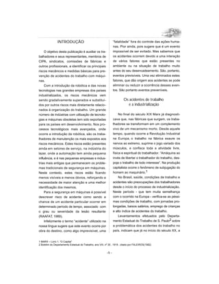 INTRODUÇÃO                                        “fatalidade” fora do controle das ações huma-
                                                                  nas. Pior ainda, pois sugere que é um evento
     O objetivo desta publicação é auxiliar os tra-               impossível de ser evitado. Mas sabemos que
balhadores e seus representantes, membros de                      os acidentes ocorrem devido a uma interação
CIPA, sindicatos, comissões de fábricas e                         de vários fatores que estão presentes no
outros profissionais, a identificar os principais                 ambiente ou na situação de trabalho muito
riscos mecânicos e medidas básicas para pre-                      antes do seu desencadeamento. São, portanto,
venção de acidentes do trabalho com máqui-                        eventos previsíveis. Uma vez eliminados estes
nas.                                                              fatores, que dão origem aos acidentes se pode
     Com a introdução da robótica e das novas                     eliminar ou reduzir a ocorrência desses even-
tecnologias nas grandes empresas dos países                       tos. São portanto eventos preveníveis.
industrializados, os riscos mecânicos vem
sendo gradativamente superados e substituí-                              Os acidentes de trabalho
dos por outros riscos mais diretamente relacio-                            e a industrialização
nados à organização do trabalho. Um grande
número de indústrias com utilização de tecnolo-                        No final do século XIX Marx já diagnosti-
gias e máquinas obsoletas tem sido exportadas                     cava que, nas fábricas que surgem, os traba-
para os países em desenvolvimento. Nos pro-                       lhadores se transformam em um complemento
cessos tecnológicos mais avançados, onde                          vivo de um mecanismo morto. Desde aquele
ocorre a introdução da robótica, são os traba-                    tempo, quando ocorre a Revolução Industrial
lhadores de manutenção os mais expostos aos                       na Europa, o trabalho na fábrica exaure os
riscos mecânicos. Estes riscos estão presentes                    nervos ao extremo, suprime o jogo variado dos
ainda em setores de serviço, na indústria do                      músculos, e confisca toda a atividade livre,
lazer, onde a automação tem ainda pequena                         física e espiritual do trabalhador. “Amáquina ao
influência, e é nas pequenas empresas e indus-                    invés de libertar o trabalhador do trabalho, des-
trias mais antigas que permanecem os proble-                      poja o trabalho de todo interesse”. Na produção
mas tradicionais de segurança em máquinas.                        capitalista ocorre o fenômeno de subjugação do
Neste contexto, estes riscos estão ficando                        homem ao maquinário.1
menos visíveis e menos óbvios, reforçando a                           No Brasil, saúde, condições de trabalho e
necessidade de maior atenção e uma melhor                         acidentes são preocupações dos trabalhadores
identificação dos mesmos.                                         desde o início do processo de industrialização.
     Para a segurança em máquinas é possível                      Neste período - que tem muita semelhança
descrever risco de acidente como sendo a                          com o ocorrido na Europa - verifica-se as péssi-
chance de um acidente particular ocorrer em                       mas condições de trabalho, com jornadas pro-
determinado período de tempo, associado com                       longadas, baixos salários, emprego de crianças
o grau ou severidade da lesão resultante                          e alto índice de acidentes do trabalho.
(RAAFAT, 1989).                                                       Levantamentos efetuados pelo Departa-
     Infelizmente o termo “acidente” utilizado na                 mento Estadual do Trabalho de S. Paulo2 sobre
nossa língua sugere que este evento ocorre por                    a problemática dos acidentes do trabalho no
obra do destino, como algo imprevisível, uma                      país, indicam que já no início do século XX, a


1 MARX – Livro 1, “O Capital”
2 Boletim do Departamento Estadual do Trabalho, ano VIII, nº 30 , 1919 , citado por FALEIROS(1982)


                                                           -5 -
 