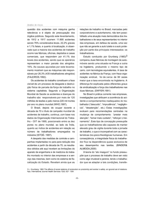 Análise de riscos
questão dos acidentes com máquina ganha                             relações de trabalho no Brasil, marcadas pelo
relevância e é objeto de preocupação dos                            corporativismo e autoritarismo, não tem possi-
órgãos públicos. Segundo este levantamento,                         bilitado uma atuação mais democrática dos tra-
de 1912 a 1917 ocorrem 11.895 acidentes                             balhadores e de seus representantes no interior
sendo 76% considerados leves, 22,2% graves                          das empresas, em defesa da saúde, uma vez
e 1,1% fatais, e quanto à localização, é obser-                     que não se garante a auto tutela e a auto prote-
vado que a maioria dos acidentes de trabalho                        ção por parte dos principais interessados: os
ocorre nas fábricas, oficinas, depósitos e casas                    trabalhadores.
comerciais, que respondem por 41,1% dos                                  Estudo conduzido por Grunberg (1983)3
locais dos acidentes, sendo que os operários                        comparou duas fábricas de montagem de auto-
representam a maior parcela dos atingidos:                          móveis sendo uma situada na França e outra
16%. As causas apuradas por este levanta-                           na Inglaterra, produzindo o mesmo tipo de
mento mostram que as máquinas são respon-                           carro, com tecnologias equivalentes. A taxa de
sáveis por 26,3% (435 trabalhadores atingidos)                      acidentes na fábrica da França, com fraca orga-
(FALEIROS,1992).                                                    nização sindical, foi de cerca de 60 vezes
    Os acidentes do trabalho constituem a face                      maior que a taxa encontrada na Inglaterra. A
visível de um processo de desgaste e destrui-                       diferença foi explicada pelos diferentes graus
ção física de parcela da força de trabalho no                       de sindicalização e força dos trabalhadores nas
sistema capitalista. Segundo a Organização                          duas fábricas. (DWYER,1991)
Mundial de Saúde os acidentes e doenças do                              No Brasil é prática corrente nas empresas,
trabalho são responsáveis por mais de 120                           investigações que atribuem a ocorrência do aci-
milhões de lesões e pelo menos 220 mil mortes                       dente a comportamentos inadequados do tra-
por ano no plano mundial (WHO,1997).                                balhador (“descuido”, “imprudência”, “negligên-
    O Brasil, depois de ocupar durante a                            cia”, “desatenção”, etc.) Estas investigações
década de 70 o título de campeão mundial de                         evoluem para recomendações centradas na
acidentes de trabalho, continua, com base nos                       mudança de comportamento: “prestar mais
dados da Organização Internacional do Traba-                        atenção”, “tomar mais cuidado”, “reforçar o trei-
lho - OIT de 1995, posicionado entre os dez                         namento”. Este tipo de concepção pressupõe
piores no plano mundial, ao lado da Índia,                          que os trabalhadores são capazes de manter
quanto ao índice de acidentes em relação ao                         elevado grau de vigília durante toda a jornada
número de trabalhadores empregados na                               de trabalho, o que é incompatível com as carac-
indústria (ISTOÉ- 1997).                                            terísticas bio-psico-fisiológicas humanas. Em
    A despeito das medidas de controle e cam-                       conseqüência, a integridade física do trabalha-
panhas implantadas no país para redução dos                         dor fica na dependência quase exclusiva de
acidentes a partir da década de 70, os resulta-                     seu desempenho nas tarefas. (BINDER&
dos obtidos até aqui revelam as limitações do                       ALMEIDA,2000)
aparato de engenharia e de medicina do traba-                           A teoria do “ato inseguro” no fundo pressu-
lho montado no interior das empresas e a ser-                       põe que o processo de trabalho deve ser visto
viço das mesmas, bem como do sistema de fis-                        como algo imutável e perene, tendo o trabalha-
calização do Estado. Revelam ainda que as                           dor que se adaptar a tais condições, transfe-


3 L. Grumberg. 1983 The effects of social relations of production on produtivity and worker´s safety: an ignored set of relations-
hips. International Journal Health Services 13(4): 621 - 634.


                                                              -6-
 