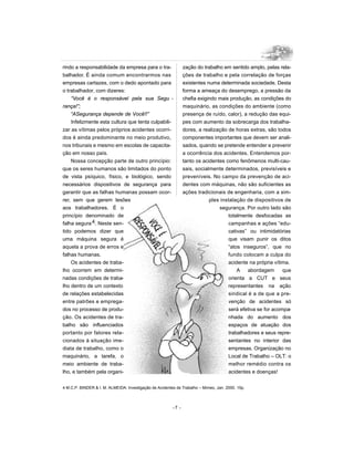 rindo a responsabilidade da empresa para o tra-                 zação do trabalho em sentido amplo, pelas rela-
balhador. É ainda comum encontrarmos nas                        ções de trabalho e pela correlação de forças
empresas cartazes, com o dedo apontado para                     existentes numa determinada sociedade. Desta
o trabalhador, com dizeres:                                     forma a ameaça do desemprego, a pressão da
    “Você é o responsável pela sua Segu -                       chefia exigindo mais produção, as condições do
rança!”;                                                        maquinário, as condições do ambiente (como
    “ASegurança depende de Você!!”                              presença de ruído, calor), a redução das equi-
    Infelizmente esta cultura que tenta culpabili-              pes com aumento da sobrecarga dos trabalha-
zar as vítimas pelos próprios acidentes ocorri-                 dores, a realização de horas extras, são todos
dos é ainda predominante no meio produtivo,                     componentes importantes que devem ser anali-
nos tribunais e mesmo em escolas de capacita-                   sados, quando se pretende entender e prevenir
ção em nosso país.                                              a ocorrência dos acidentes. Entendemos por-
    Nossa concepção parte de outro princípio:                   tanto os acidentes como fenômenos multi-cau-
que os seres humanos são limitados do ponto                     sais, socialmente determinados, previsíveis e
de vista psíquico, físico, e biológico, sendo                   preveníveis. No campo da prevenção de aci-
necessários dispositivos de segurança para                      dentes com máquinas, não são suficientes as
garantir que as falhas humanas possam ocor-                     ações tradicionais de engenharia, com a sim-
rer, sem que gerem lesões                                                   ples instalação de dispositivos de
aos trabalhadores. É o                                                          segurança. Por outro lado são
princípio denominado de                                                             totalmente desfocadas as
falha segura 4. Neste sen-                                                          campanhas e ações “edu-
tido podemos dizer que                                                              cativas” ou intimidatórias
uma máquina segura é                                                                que visam punir os ditos
aquela a prova de erros e                                                           “atos inseguros”, que no
falhas humanas.                                                                     fundo colocam a culpa do
    Os acidentes de traba-                                                          acidente na própria vítima.
lho ocorrem em determi-                                                                 A    abordagem      que
nadas condições de traba-                                                           orienta a CUT e seus
lho dentro de um contexto                                                           representantes na ação
de relações estabelecidas                                                           sindical é a de que a pre-
entre patrões e emprega-                                                            venção de acidentes só
dos no processo de produ-                                                           será efetiva se for acompa-
ção. Os acidentes de tra-                                                           nhada do aumento dos
balho são influenciados                                                             espaços de atuação dos
portanto por fatores rela-                                                          trabalhadores e seus repre-
cionados à situação ime-                                                            sentantes no interior das
diata de trabalho, como o                                                           empresas. Organização no
maquinário, a tarefa, o                                                             Local de Trabalho – OLT: o
meio ambiente de traba-                                                             melhor remédio contra os
lho, e também pela organi-                                                          acidentes e doenças!


4 M.C.P. BINDER & I. M. ALMEIDA: Investigação de Acidentes de Trabalho – Mimeo, Jan. 2000. 15p.



                                                         -7 -
 