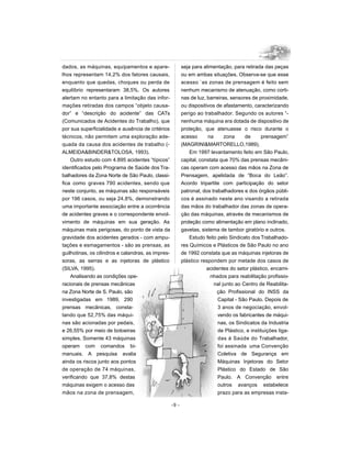 dados, as máquinas, equipamentos e apare-                  seja para alimentação, para retirada das peças
lhos representam 14,2% dos fatores causais,                ou em ambas situações. Observa-se que esse
enquanto que quedas, choques ou perda de                   acesso `as zonas de prensagem é feito sem
equilíbrio representaram 38,5%. Os autores                 nenhum mecanismo de atenuação, como corti-
alertam no entanto para a limitação das infor-             nas de luz, barreiras, sensores de proximidade,
mações retiradas dos campos “objeto causa-                 ou dispositivos de afastamento, caracterizando
dor” e “descrição do acidente” das CATs                    perigo ao trabalhador. Segundo os autores “-
(Comunicados de Acidentes do Trabalho), que                nenhuma máquina era dotada de dispositivo de
por sua superficialidade e ausência de critérios           proteção, que atenuasse o risco durante o
técnicos, não permitem uma exploração ade-                 acesso      na      zona     de      prensagem”
quada da causa dos acidentes de trabalho (-                (MAGRINI&MARTORELLO,1989).
ALMEIDA&BINDER&TOLOSA, 1993).                                  Em 1997 levantamento feito em São Paulo,
    Outro estudo com 4.895 acidentes “típicos”             capital, constata que 70% das prensas mecâni-
identificados pelo Programa de Saúde dos Tra-              cas operam com acesso das mãos na Zona de
balhadores da Zona Norte de São Paulo, classi-             Prensagem, apelidada de “Boca do Leão”.
fica como graves 790 acidentes, sendo que                  Acordo tripartite com participação do setor
neste conjunto, as máquinas são responsáveis               patronal, dos trabalhadores e dos órgãos públi-
por 196 casos, ou seja 24,8%, demonstrando                 cos é assinado neste ano visando a retirada
uma importante associação entre a ocorrência               das mãos do trabalhador das zonas de opera-
de acidentes graves e o correspondente envol-              ção das máquinas, através de mecanismos de
vimento de máquinas em sua geração. As                     proteção como alimentação em plano inclinado,
máquinas mais perigosas, do ponto de vista da              gavetas, sistema de tambor giratório e outros.
gravidade dos acidentes gerados - com ampu-                    Estudo feito pelo Sindicato dos Trabalhado-
tações e esmagamentos - são as prensas, as                 res Químicos e Plásticos de São Paulo no ano
guilhotinas, os cilindros e calandras, as impres-          de 1992 constata que as máquinas injetoras de
soras, as serras e as injetoras de plástico                plástico respondem por metade dos casos de
(SILVA, 1995).                                                         acidentes do setor plástico, encami-
    Analisando as condições ope-                                        nhados para reabilitação profissio-
racionais de prensas mecânicas                                            nal junto ao Centro de Reabilita-
na Zona Norte de S. Paulo, são                                              ção Profissional do INSS da
investigadas em 1989, 290                                                   Capital - São Paulo. Depois de
prensas mecânicas, consta-                                                  3 anos de negociação, envol-
tando que 52,75% das máqui-                                                 vendo os fabricantes de máqui-
nas são acionadas por pedais,                                               nas, os Sindicatos da Industria
e 26,55% por meio de botoeiras                                              de Plástico, e instituições liga-
simples. Somente 43 máquinas                                                das à Saúde do Trabalhador,
operam com comandos bi-                                                     foi assinada uma Convenção
manuais. A pesquisa avalia                                                  Coletiva de Segurança em
ainda os riscos junto aos pontos                                            Máquinas Injetoras do Setor
de operação de 74 máquinas,                                                 Plástico do Estado de São
verificando que 37,8% destas                                                Paulo. A Convenção entre
máquinas exigem o acesso das                                                outros avanços estabelece
mãos na zona de prensagem,                                                  prazo para as empresas insta-

                                                    -9 -
 