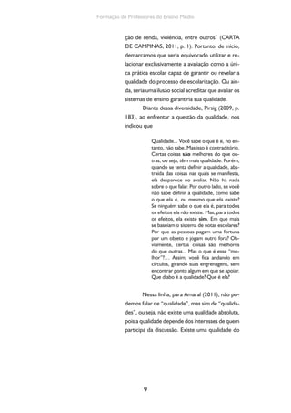 Formação de Professores do Ensino Médio 
ção de renda, violência, entre outros” (CARTA 
DE CAMPINAS, 2011, p. 1). Portanto, de início, 
demarcamos que seria equivocado utilizar e re-lacionar 
exclusivamente a avaliação como a úni-ca 
prática escolar capaz de garantir ou revelar a 
qualidade do processo de escolarização. Ou ain-da, 
seria uma ilusão social acreditar que avaliar os 
sistemas de ensino garantiria sua qualidade. 
Diante dessa diversidade, Pirsig (2009, p. 
183), ao enfrentar a questão da qualidade, nos 
indicou que 
9 
Qualidade... Você sabe o que é e, no en-tanto, 
não sabe. Mas isso é contraditório. 
Certas coisas são melhores do que ou-tras, 
ou seja, têm mais qualidade. Porém, 
quando se tenta definir a qualidade, abs-traída 
das coisas nas quais se manifesta, 
ela desparece no avaliar. Não há nada 
sobre o que falar. Por outro lado, se você 
não sabe definir a qualidade, como sabe 
o que ela é, ou mesmo que ela existe? 
Se ninguém sabe o que ela é, para todos 
os efeitos ela não existe. Mas, para todos 
os efeitos, ela existe sim. Em que mais 
se baseiam o sistema de notas escolares? 
Por que as pessoas pagam uma fortuna 
por um objeto e jogam outro fora? Ob-viamente, 
certas coisas são melhores 
do que outras... Mas o que é esse “me-lhor”?… 
Assim, você fica andando em 
círculos, girando suas engrenagens, sem 
encontrar ponto algum em que se apoiar. 
Que diabo é a qualidade? Que é ela? 
Nessa linha, para Amaral (2011), não po-demos 
falar de “qualidade”, mas sim de “qualida-des”, 
ou seja, não existe uma qualidade absoluta, 
pois a qualidade depende dos interesses de quem 
participa da discussão. Existe uma qualidade do 
 