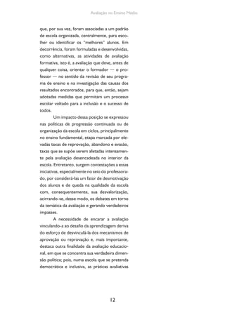 Avaliação no Ensino Médio 
que, por sua vez, foram associadas a um padrão 
de escola organizada, centralmente, para esco-lher 
ou identificar os “melhores” alunos. Em 
decorrência, foram formuladas e desenvolvidas, 
como alternativas, as atividades de avaliação 
formativa, isto é, a avaliação que deve, antes de 
qualquer coisa, orientar o formador — o pro-fessor 
— no sentido da revisão de seu progra-ma 
de ensino e na investigação das causas dos 
resultados encontrados, para que, então, sejam 
adotadas medidas que permitam um processo 
escolar voltado para a inclusão e o sucesso de 
todos. 
Um impacto dessa posição se expressou 
nas políticas de progressão continuada ou de 
organização da escola em ciclos, principalmente 
no ensino fundamental, etapa marcada por ele-vadas 
taxas de reprovação, abandono e evasão, 
taxas que se supõe serem afetadas intensamen-te 
pela avaliação desencadeada no interior da 
escola. Entretanto, surgem contestações a essas 
iniciativas, especialmente no seio do professora-do, 
por considerá-las um fator de desmotivação 
dos alunos e de queda na qualidade da escola 
com, consequentemente, sua desvalorização, 
acirrando-se, desse modo, os debates em torno 
da temática da avaliação e gerando verdadeiros 
impasses. 
A necessidade de encarar a avaliação 
vinculando-a ao desafio da aprendizagem deriva 
do esforço de desvinculá-la dos mecanismos de 
aprovação ou reprovação e, mais importante, 
destaca outra finalidade da avaliação educacio-nal, 
em que se concentra sua verdadeira dimen-são 
política; pois, numa escola que se pretenda 
democrática e inclusiva, as práticas avaliativas 
12 
 