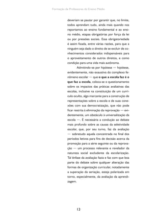Formação de Professores do Ensino Médio 
deveriam se pautar por garantir que, no limite, 
todos aprendam tudo, ainda mais quando nos 
reportamos ao ensino fundamental e ao ensi-no 
médio, etapas obrigatórias por força da lei 
ou por pressões sociais. Essa obrigatoriedade 
é assim fixada, entre várias razões, para que a 
ninguém seja dado o direito de se excluir de co-nhecimentos 
13 
considerados indispensáveis para 
o aproveitamento de outros direitos, e como 
condição para uma vida mais autônoma. 
Admitindo-se por hipótese — hipótese, 
evidentemente, não exaustiva do complexo fe-nômeno 
escolar — que o que a escola faz é o 
que faz a escola, coloca-se o questionamento 
sobre os impactos das práticas avaliativas das 
escolas, inclusive na constituição de um currí-culo 
oculto, algo marcante para a construção de 
representações sobre a escola e de suas cone-xões 
com sua democratização, que não pode 
ficar restrita à eliminação da reprovação — evi-dentemente, 
um obstáculo à universalização da 
escola —. É necessária a condução ao debate 
mais profundo sobre as causas da seletividade 
escolar, que, por seu turno, faz da avaliação 
— sobretudo aquela concentrada no final dos 
períodos letivos para fins de decisão acerca da 
promoção para a série seguinte ou da reprova-ção 
— um processo relevante e revelador da 
natureza social excludente da escolarização. 
Tal ênfase da avaliação fazia e faz com que boa 
parte do debate sobre qualquer alteração das 
formas de organização curricular, notadamente 
a superação da seriação, esteja polarizada em 
torno, especialmente, da avaliação da aprendi-zagem. 
 