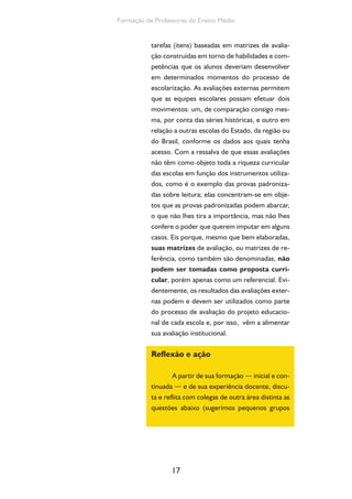 Formação de Professores do Ensino Médio 
tarefas (itens) baseadas em matrizes de avalia-ção 
construídas em torno de habilidades e com-petências 
17 
que os alunos deveriam desenvolver 
em determinados momentos do processo de 
escolarização. As avaliações externas permitem 
que as equipes escolares possam efetuar dois 
movimentos: um, de comparação consigo mes-ma, 
por conta das séries históricas, e outro em 
relação a outras escolas do Estado, da região ou 
do Brasil, conforme os dados aos quais tenha 
acesso. Com a ressalva de que essas avaliações 
não têm como objeto toda a riqueza curricular 
das escolas em função dos instrumentos utiliza-dos, 
como é o exemplo das provas padroniza-das 
sobre leitura; elas concentram-se em obje-tos 
que as provas padronizadas podem abarcar, 
o que não lhes tira a importância, mas não lhes 
confere o poder que querem imputar em alguns 
casos. Eis porque, mesmo que bem elaboradas, 
suas matrizes de avaliação, ou matrizes de re-ferência, 
como também são denominadas, não 
podem ser tomadas como proposta curri-cular, 
porém apenas como um referencial. Evi-dentemente, 
os resultados das avaliações exter-nas 
podem e devem ser utilizados como parte 
do processo de avaliação do projeto educacio-nal 
de cada escola e, por isso, vêm a alimentar 
sua avaliação institucional. 
Reflexão e ação 
A partir de sua formação — inicial e con-tinuada 
— e de sua experiência docente, discu-ta 
e reflita com colegas de outra área distinta as 
questões abaixo (sugerimos pequenos grupos 
 