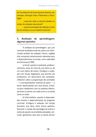 Avaliação no Ensino Médio 
de 3 professores de áreas bastante distintas, por 
exemplo, Educação Física, Matemática e Socio-logia): 
– quais têm sido os maiores desafios no 
18 
campo da avaliação educacional? 
– qual sua concepção de avaliação e como 
ela se constituiu na sua trajetória docente? 
2. Avaliação da aprendizagem: 
algumas questões 
A avaliação da aprendizagem, que, por 
conta das avaliações externas, passa a ser deno-minada 
também de avaliação interna, engloba 
três momentos extremamente relevantes para 
o desenvolvimento curricular, como salientado 
em Perrenoud (1999). 
a) Inicial: quando é conduzida, preferen-cialmente, 
antes do início do ano letivo ou de 
um novo tópico de ensino. Configura a avalia-ção 
com função diagnóstica, que permite aos 
professores, em decorrência dos resultados, 
refletirem sobre a programação das atividades 
— e correspondentes materiais de apoio — a 
serem desenvolvidas com seus alunos, inclusi-ve 
para trabalharem com as possíveis diferen-ças 
entre os alunos, em cada turma e na escola 
como um todo. 
b) Intermediário: quando é desencade-ada 
durante o desenvolvimento do programa 
curricular. Configura a avaliação com função 
formativa, que deve, entre outros aspectos, 
favorecer a revisão das estratégias de ensino e 
eventuais ajustes nas atividades planejadas, ser-vindo, 
igualmente, para que os alunos tomem 
 
