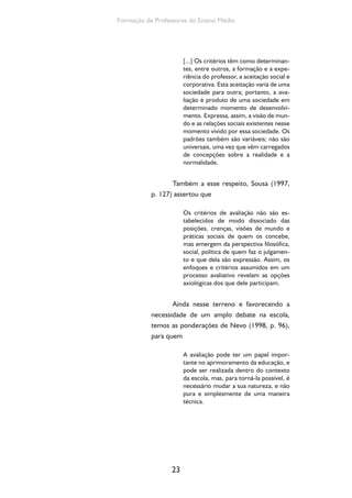 Formação de Professores do Ensino Médio 
23 
[...] Os critérios têm como determinan-tes, 
entre outros, a formação e a expe-riência 
do professor, a aceitação social e 
corporativa. Esta aceitação varia de uma 
sociedade para outra; portanto, a ava-liação 
é produto de uma sociedade em 
determinado momento de desenvolvi-mento. 
Expressa, assim, a visão de mun-do 
e as relações sociais existentes nesse 
momento vivido por essa sociedade. Os 
padrões também são variáveis; não são 
universais, uma vez que vêm carregados 
de concepções sobre a realidade e a 
normalidade. 
Também a esse respeito, Sousa (1997, 
p. 127) assertou que 
Os critérios de avaliação não são es-tabelecidos 
de modo dissociado das 
posições, crenças, visões de mundo e 
práticas sociais de quem os concebe, 
mas emergem da perspectiva filosófica, 
social, política de quem faz o julgamen-to 
e que dela são expressão. Assim, os 
enfoques e critérios assumidos em um 
processo avaliativo revelam as opções 
axiológicas dos que dele participam. 
Ainda nesse terreno e favorecendo a 
necessidade de um amplo debate na escola, 
temos as ponderações de Nevo (1998, p. 96), 
para quem 
A avaliação pode ter um papel impor-tante 
no aprimoramento da educação, e 
pode ser realizada dentro do contexto 
da escola, mas, para torná-la possível, é 
necessário mudar a sua natureza, e não 
pura e simplesmente de uma maneira 
técnica. 
 