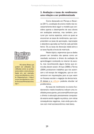 Formação de Professores do Ensino Médio 
3. Avaliação e taxas de rendimento: 
uma relação a ser problematizada 
Como destacado em Moraes e Alavar-se 
(2011), a avaliação do ensino médio não ne-cessariamente 
29 
deve seguir o modelo que con-sidera 
apenas o desempenho de seus alunos 
em avaliações externas, mas também, pro-curar 
por outros aspectos, entre os quais se 
encontram as taxas de rendimento, que com-preendem 
as taxas de aprovação, reprovação 
e abandono apuradas ao final de cada período 
letivo. Ou as taxas de distorção idade-série e 
as taxas líquida e bruta de matrícula. 
Neste tópico, esperamos que os dados 
possam ser tomados não apenas como um 
resultado exclusivo e direto da avaliação da 
aprendizagem conduzida no interior da esco-la, 
mas reconhecendo alguns liames que en-tre 
eles devem existir. Arroyo (2000) e Torres 
(2004) produziram trabalhos que nos autori-zam 
a tal escopo de indagações, que se con-verteram 
em inquietações para os que veem 
no fracasso escolar a negação da democracia. 
O debate e a reflexão poderão elucidar tal 
problemática. 
As taxas de rendimento no ensino fun-damental 
e médio brasileiros indicam uma re-alidade 
preocupante, pois exemplificariam que 
o direito à educação penosamente conquista-do 
estaria sendo negado na prática, com várias 
consequências negativas, mais ainda para alu-nos 
com nível socioeconômico mais baixo. 
Há vários filmes que 
podem ser utilizados nas 
reflexões entre os profes-sores 
sobre o tema da ava-liação 
em, por exemplo, 
www.eovideolevou.com. 
br. Dis ponível em: http:// 
www.eovi deolevou.com. 
br/locacao/filme/assuntos. 
asp. 
 