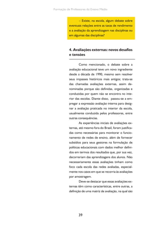Formação de Professores do Ensino Médio 
– Existe, na escola, algum debate sobre 
eventuais relações entre as taxas de rendimento 
e a avaliação da aprendizagem nas disciplinas ou 
em algumas das disciplinas? 
4. Avaliações externas: novos desafios 
e tensões 
Como mencionado, o debate sobre a 
avaliação educacional teve um novo ingrediente 
desde a década de 1990, mesmo sem resolver 
seus impasses históricos mais antigos; trata-se 
das chamadas avaliações externas, assim de-nominadas 
39 
porque são definidas, organizadas e 
conduzidas por quem não se encontra no inte-rior 
das escolas. Diante disso, passou-se a em-pregar 
a expressão avaliação interna para desig-nar 
a avaliação praticada no interior da escola, 
usualmente conduzida pelos professores, entre 
outras consequências. 
As experiências iniciais de avaliações ex-ternas, 
até mesmo fora do Brasil, foram justifica-das 
como necessárias para monitorar o funcio-namento 
de redes de ensino, além de fornecer 
subsídios para seus gestores na formulação de 
políticas educacionais com dados melhor defini-dos 
em termos dos resultados que, por sua vez, 
decorreriam das aprendizagens dos alunos. Não 
necessariamente essas avaliações tinham como 
foco cada escola das redes avaliadas, especial-mente 
nos casos em que se recorria às avaliações 
por amostragem. 
Deve-se destacar que essas avaliações ex-ternas 
têm como características, entre outras, a 
definição de uma matriz de avaliação, na qual são 
 