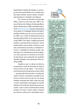 Avaliação no Ensino Médio 
especificados os objetos de avaliação, e o empre-go 
de provas padronizadas como condição para 
que sejam possíveis, quando cabíveis, compara-ções 
baseadas em resultados mais objetivos. 
Por iniciativa do Ministério da Educação 
(MEC), tivemos no início dos anos 1990 a cria-ção 
do Sistema de Avaliação da Educação Básica 
(Saeb), desdobrado em 2005 na Avaliação Nacio-nal 
do Rendimento Escolar (Anresc), denominada 
Prova Brasil, e na Avaliação Nacional da Educa-ção 
Básica (Aneb), que, por sua vez, se articulam, 
em 2007, com o Índice de Desenvolvimento da 
Educação Básica (Ideb), como exposto por Fer-nandes 
(2007). Com efeito, o debate educacional 
brasileiro, particularmente envolvendo o ensino 
fundamental e o ensino médio, incorporou como 
duas características marcantes as avaliações ex-ternas 
e a qualidade da educação escolar, pois 
esta passa a ser considerada por parte de gesto-res, 
mesmo que sem um consenso na comunida-de 
educacional, como expressão dos resultados 
daquelas avaliações, como apontaram Oliveira e 
Araujo (2005). 
Ressalte-se que no cálculo do Ideb são 
incorporadas as taxas de aprovação de todas as 
séries de cada uma das etapas — anos iniciais e 
anos finais do ensino fundamental e ensino médio 
—, apuradas pelo Censo Escolar, e a proficiência 
média em leitura e resolução de problemas dos 
alunos da última série de cada uma das etapas 
avaliadas, estimadas pelo Saeb, sendo que para 
o ensino fundamental a participação de escolas 
públicas na Prova Brasil é censitária para alunos e 
escolas, e para o ensino fundamental de escolas 
privadas e de todo o ensino médio é amostral 
por estratos, sendo que em cada Estado são es- 
40 
No sítio do Conselho 
Nacional de Educação há 
um conjunto de informações 
sobre Avaliação do 
Rendimento Escolar e 
Diretrizes Nacionais para 
a Educação que podem 
auxiliá-los nas reflexões da 
escola, tais como: 
• Parecer CNE/CEB nº 
14/2000, aprovado em 3 de 
julho de 2000. 
Responde consulta da 
Presidente do Conselho 
Estadual de Educação 
quanto ao tratamento 
pedagógico legal dispensado 
à parte diversifica da do 
currículo. 
• Parecer CNE/CEB nº 
28/2000, aprovado em 
12 de setembro de 2000. 
Progresso parcial por série. 
• Parecer CNE/CEB nº 
24/2003, aprovado em 02 
de junho de 2003. Responde 
consulta sobre recupe ração 
de conteúdos, sob a forma 
de Progressão Parcial ou 
Depen dência, sem que se 
exija obrigato riedade de 
frequência. 
• Parecer CNE/CEB nº 
3/2007, aprovado em 31 
de janeiro de 2007. Solicita 
revisão da decisão de se 
proibir a realização de 
exames de seleção para 
ingresso no ensino público. 
• Parecer CNE/CEB nº 
20/2007, aprovado em 8 de 
agosto de 2007. Consulta 
referente ao artigo 23, § 
1º, da LDB, que trata da 
reclassifi cação de alunos. 
• Parecer CNE/CEB nº 
1/2008, aprovado em 30 de 
janeiro de 2008. Consulta 
sobre questões relativas ao 
instituto do avanço es colar. 
 
