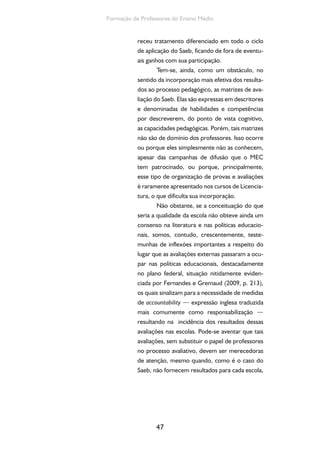 Formação de Professores do Ensino Médio 
receu tratamento diferenciado em todo o ciclo 
de aplicação do Saeb, ficando de fora de eventu-ais 
ganhos com sua participação. 
Tem-se, ainda, como um obstáculo, no 
sentido da incorporação mais efetiva dos resulta-dos 
ao processo pedagógico, as matrizes de ava-liação 
do Saeb. Elas são expressas em descritores 
e denominadas de habilidades e competências 
por descreverem, do ponto de vista cognitivo, 
as capacidades pedagógicas. Porém, tais matrizes 
não são de domínio dos professores. Isso ocorre 
ou porque eles simplesmente não as conhecem, 
apesar das campanhas de difusão que o MEC 
tem patrocinado, ou porque, principalmente, 
esse tipo de organização de provas e avaliações 
é raramente apresentado nos cursos de Licencia-tura, 
o que dificulta sua incorporação. 
Não obstante, se a conceituação do que 
seria a qualidade da escola não obteve ainda um 
consenso na literatura e nas políticas educacio-nais, 
somos, contudo, crescentemente, teste-munhas 
de inflexões importantes a respeito do 
lugar que as avaliações externas passaram a ocu-par 
nas políticas educacionais, destacadamente 
no plano federal, situação nitidamente eviden-ciada 
por Fernandes e Gremaud (2009, p. 213), 
os quais sinalizam para a necessidade de medidas 
de accountability — expressão inglesa traduzida 
mais comumente como responsabilização — 
resultando na incidência dos resultados dessas 
avaliações nas escolas. Pode-se aventar que tais 
avaliações, sem substituir o papel de professores 
no processo avaliativo, devem ser merecedoras 
de atenção, mesmo quando, como é o caso do 
Saeb, não fornecem resultados para cada escola, 
47 
 