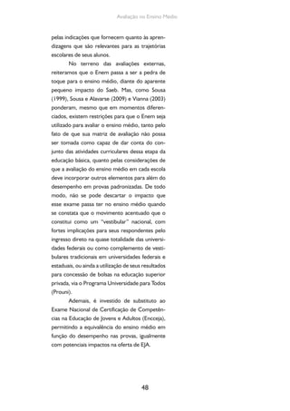 Avaliação no Ensino Médio 
pelas indicações que fornecem quanto às apren-dizagens 
que são relevantes para as trajetórias 
48 
escolares de seus alunos. 
No terreno das avaliações externas, 
reiteramos que o Enem passa a ser a pedra de 
toque para o ensino médio, diante do aparente 
pequeno impacto do Saeb. Mas, como Sousa 
(1999), Sousa e Alavarse (2009) e Vianna (2003) 
ponderam, mesmo que em momentos diferen-ciados, 
existem restrições para que o Enem seja 
utilizado para avaliar o ensino médio, tanto pelo 
fato de que sua matriz de avaliação não possa 
ser tomada como capaz de dar conta do con-junto 
das atividades curriculares dessa etapa da 
educação básica, quanto pelas considerações de 
que a avaliação do ensino médio em cada escola 
deve incorporar outros elementos para além do 
desempenho em provas padronizadas. De todo 
modo, não se pode descartar o impacto que 
esse exame passa ter no ensino médio quando 
se constata que o movimento acentuado que o 
constitui como um “vestibular” nacional, com 
fortes implicações para seus respondentes pelo 
ingresso direto na quase totalidade das universi-dades 
federais ou como complemento de vesti-bulares 
tradicionais em universidades federais e 
estaduais, ou ainda a utilização de seus resultados 
para concessão de bolsas na educação superior 
privada, via o Programa Universidade para Todos 
(Prouni). 
Ademais, é investido de substituto ao 
Exame Nacional de Certificação de Competên-cias 
na Educação de Jovens e Adultos (Encceja), 
permitindo a equivalência do ensino médio em 
função do desempenho nas provas, igualmente 
com potenciais impactos na oferta de EJA. 
 