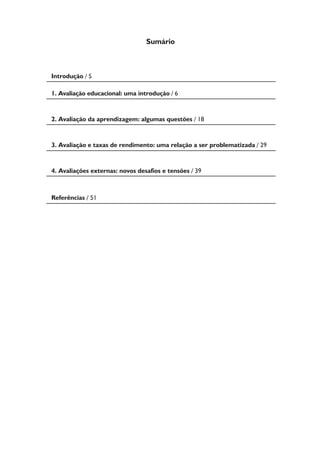 Introdução / 5 
1. Avaliação educacional: uma introdução / 6 
2. Avaliação da aprendizagem: algumas questões / 18 
3. Avaliação e taxas de rendimento: uma relação a ser problematizada / 29 
4. Avaliações externas: novos desafios e tensões / 39 
Referências / 51 
Sumário 
 