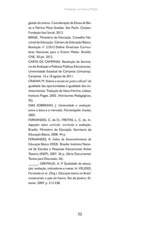Avaliação no Ensino Médio 
gestão do ensino. Coordenação de Eloisa de Bla-sis 
e Patricia Mota Guedes. São Paulo: Cenpec: 
Fundação Itaú Social, 2013. 
BRASIL. Ministério de Educação. Conselho Na-cional 
de Educação. Câmara de Educação Básica. 
Resolução nº 2/2012:Define Diretrizes Curricu-lares 
Nacionais para o Ensino Médio. Brasília: 
CNE, 30 jan. 2012. 
CARTA DE CAMPINAS. Resolução do Seminá-rio 
de Avaliação e Políticas Públicas Educacionais. 
Universidade Estadual de Campinas (Unicamp). 
Campinas. 16 a 18 agosto de 2011. 
CRAHAY, M. Poderá a escola ser justa e eficaz?: da 
igualdade das oportunidades à igualdade dos co-nhecimentos. 
Tradução de Vasco Farinha. Lisboa: 
Instituto Piaget, 2002. (Horizontes Pedagógicos, 
92). 
DIAS SOBRINHO, J. Universidade e avaliação: 
entre a ética e o mercado. Florianópolis: Insular, 
2002. 
FERNANDES, C. de O.; FREITAS, L. C. de. In-dagações 
sobre currículo: currículo e avaliação. 
Brasília: Ministério da Educação, Secretaria de 
Educação Básica, 2008. 44 p. 
FERNANDES, R. Índice de Desenvolvimento da 
Educação Básica (IDEB). Brasília: Instituto Nacio-nal 
de Estudos e Pesquisas Educacionais Anísio 
Teixeira (INEP), 2007. 26 p. (Série Documental. 
Textos para Discussão, 26). 
______; GREMAUD, A. P. Qualidade da educa-ção: 
avaliação, indicadores e metas. In: VELOSO, 
Fernando et al. (Org.). Educação básica no Brasil: 
construindo o país do futuro. Rio de Janeiro: El-sevier, 
52 
2009. p. 213-238. 
 