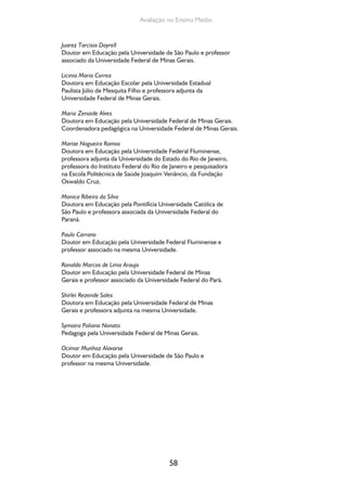 Avaliação no Ensino Médio 
Juarez Tarcisio Dayrell 
Doutor em Educação pela Universidade de São Paulo e professor 
associado da Universidade Federal de Minas Gerais. 
Licinia Maria Correa 
Doutora em Educação Escolar pela Universidade Estadual 
Paulista Júlio de Mesquita Filho e professora adjunta da 
Universidade Federal de Minas Gerais. 
Maria Zenaide Alves 
Doutora em Educação pela Universidade Federal de Minas Gerais. 
Coordenadora pedagógica na Universidade Federal de Minas Gerais. 
Marise Nogueira Ramos 
Doutora em Educação pela Universidade Federal Fluminense, 
professora adjunta da Universidade do Estado do Rio de Janeiro, 
professora do Instituto Federal do Rio de Janeiro e pesquisadora 
na Escola Politécnica de Saúde Joaquim Venâncio, da Fundação 
Oswaldo Cruz. 
Monica Ribeiro da Silva 
Doutora em Educação pela Pontifícia Universidade Católica de 
São Paulo e professora associada da Universidade Federal do 
Paraná. 
Paulo Carrano 
Doutor em Educação pela Universidade Federal Fluminense e 
professor associado na mesma Universidade. 
Ronaldo Marcos de Lima Araujo 
Doutor em Educação pela Universidade Federal de Minas 
Gerais e professor associado da Universidade Federal do Pará. 
Shirlei Rezende Sales 
Doutora em Educação pela Universidade Federal de Minas 
Gerais e professora adjunta na mesma Universidade. 
Symaira Poliana Nonato 
Pedagoga pela Universidade Federal de Minas Gerais. 
Ocimar Munhoz Alavarse 
Doutor em Educação pela Universidade de São Paulo e 
professor na mesma Universidade. 
58 
 