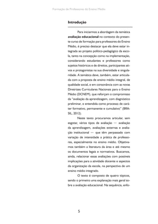 Formação de Professores do Ensino Médio 
Introdução 
Para iniciarmos a abordagem da temática 
avaliação educacional no contexto do presen-te 
curso de formação para professores do Ensino 
Médio, é preciso destacar que ela deve estar in-tegrada 
ao projeto político-pedagógico da esco-la, 
tanto na concepção como na implementação, 
considerando estudantes e professores como 
sujeitos históricos e de direitos, participantes ati-vos 
e protagonistas na sua diversidade e singula-ridade. 
A temática deve, também, estar articula-da 
com a proposta de ensino médio integral, de 
qualidade social, e em consonância com as novas 
Diretrizes Curriculares Nacionais para o Ensino 
Médio (DCNEM), que reforçam o compromisso 
da “avaliação da aprendizagem, com diagnóstico 
preliminar, e entendida como processo de cará-ter 
formativo, permanente e cumulativo” (BRA-SIL, 
2012). 
Neste texto procuramos articular, sem 
esgotar, vários tipos de avaliação — avaliação 
da aprendizagem, avaliações externas e avalia-ção 
institucional — que têm perpassado com 
variação de intensidade a prática de professo-res, 
especialmente no ensino médio. Objetiva-mos 
também a literatura da área e até mesmo 
os documentos legais e normativos. Buscamos, 
ainda, relacionar essas avaliações com possíveis 
implicações para a atividade docente e aspectos 
da organização da escola, na perspectiva de um 
ensino médio integrado. 
O texto é composto de quatro tópicos, 
sendo o primeiro uma explanação mais geral so-bre 
a avaliação educacional. Na sequência, enfo- 
5 
 