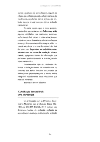 Avaliação no Ensino Médio 
camos a avaliação da aprendizagem, seguida da 
relação da avaliação educacional com as taxas de 
rendimento, concluindo com o enfoque da ava-liação 
externa e suas conexões com a avaliação 
6 
institucional. 
Em cada tópico, após o texto propria-mente 
dito, apresentamos em Reflexão e ação 
algumas atividades cuja realização, supomos, 
poderá contribuir para a problematização con-ceitual 
em torno da avaliação educacional e para 
o avanço de um ensino médio integral, aliás, ra-zão 
de ser desse processo formativo. Ao final 
do texto, em Sugestões de subsídios com-plementares 
ao tema da avaliação educa-cional, 
agregamos fontes de informação que 
permitem aprofundamentos e articulações em 
torno na temática. 
Evidentemente que os conteúdos re-lativos 
à avaliação devem ser considerados no 
conjunto dos temas tratados no projeto de 
formação de professores para o ensino médio 
integrado, notadamente pelas vinculações que 
lhes são inerentes. 
Boa leitura e bom trabalho! 
1. Avaliação educacional: 
uma introdução 
Em articulação com as Diretrizes Curri-culares 
Nacionais para a Educação Básica (DC-NEB), 
as DCNEM (BRASIL, 2012) indicam três 
dimensões básicas de avaliação: avaliação da 
aprendizagem, avaliação institucional e avaliação 
 